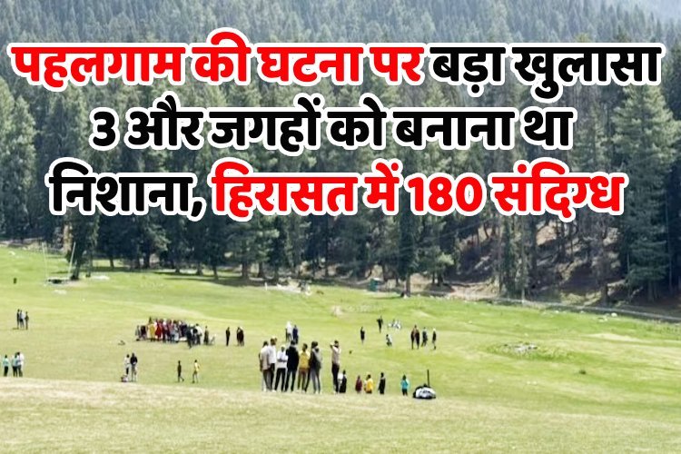 पहलगाम की घटना पर बड़ा खुलासा, 3 और जगहों को बनाना था निशाना, हिरासत में 180 संदिग्ध